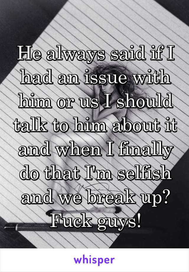 He always said if I had an issue with him or us I should talk to him about it and when I finally do that I'm selfish and we break up? Fuck guys!