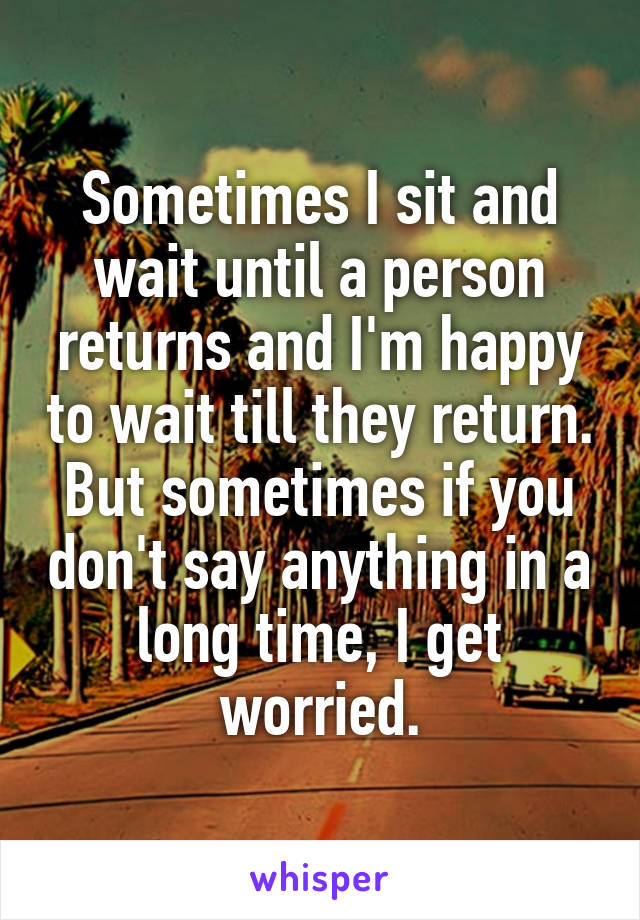 Sometimes I sit and wait until a person returns and I'm happy to wait till they return. But sometimes if you don't say anything in a long time, I get worried.