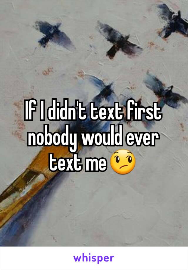 If I didn't text first nobody would ever text me😞