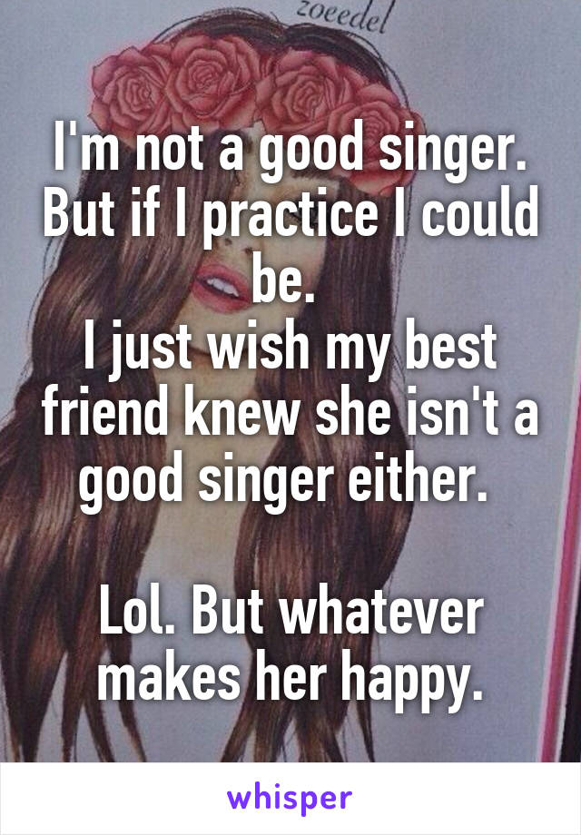 I'm not a good singer. But if I practice I could be. 
I just wish my best friend knew she isn't a good singer either. 

Lol. But whatever makes her happy.