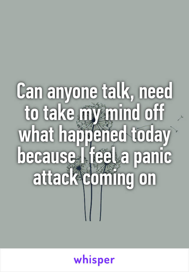 Can anyone talk, need to take my mind off what happened today because I feel a panic attack coming on