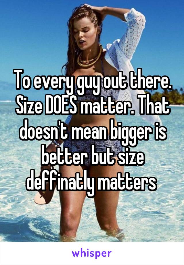 To every guy out there. Size DOES matter. That doesn't mean bigger is better but size deffinatly matters 