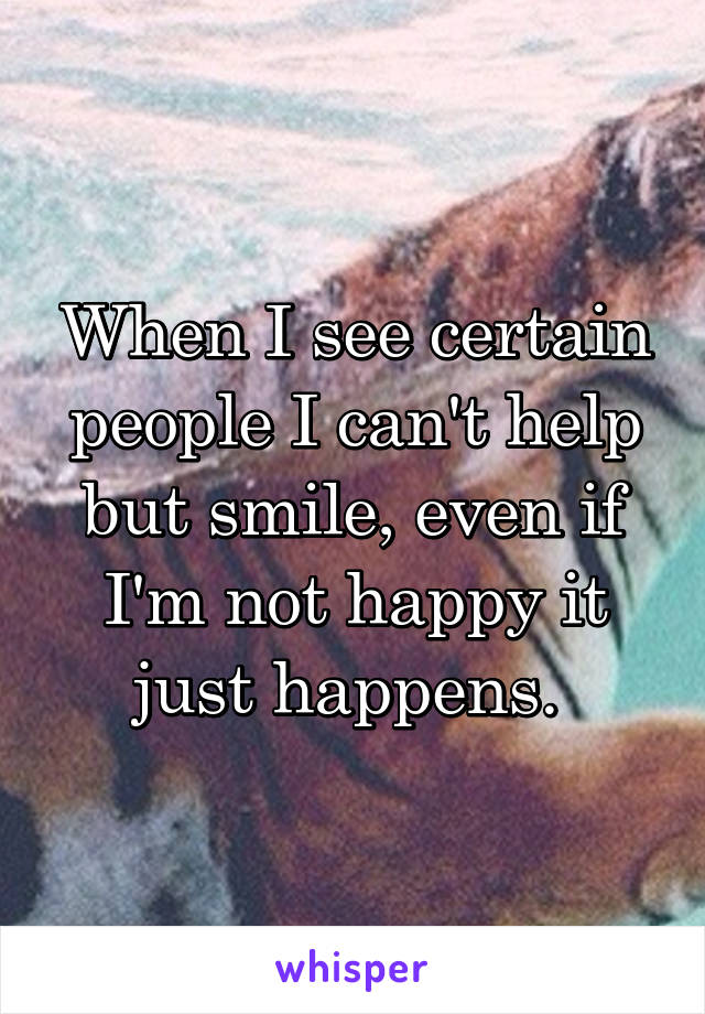 When I see certain people I can't help but smile, even if I'm not happy it just happens. 