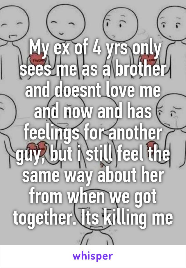  My ex of 4 yrs only sees me as a brother and doesnt love me and now and has feelings for another guy, but i still feel the same way about her from when we got together. Its killing me