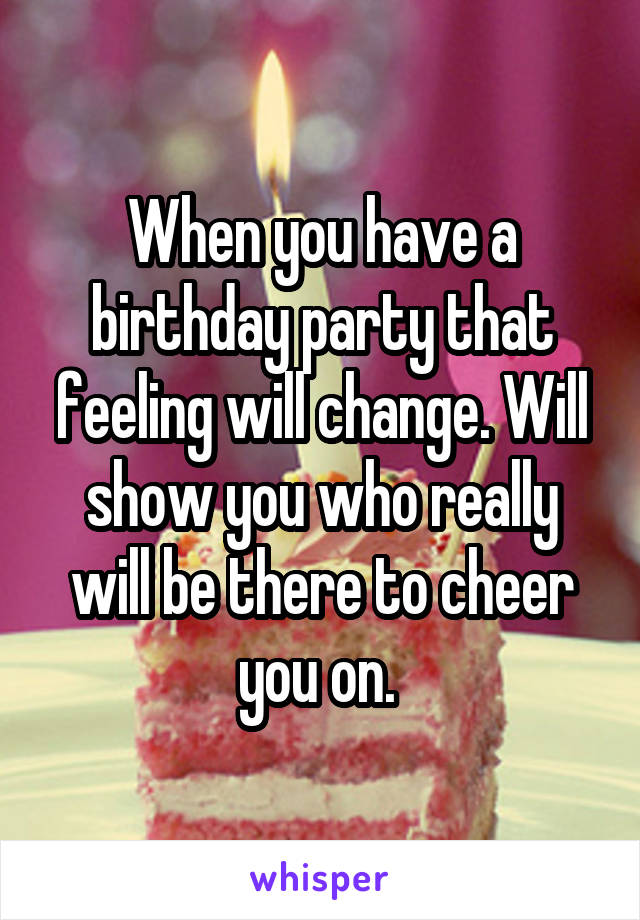 When you have a birthday party that feeling will change. Will show you who really will be there to cheer you on. 