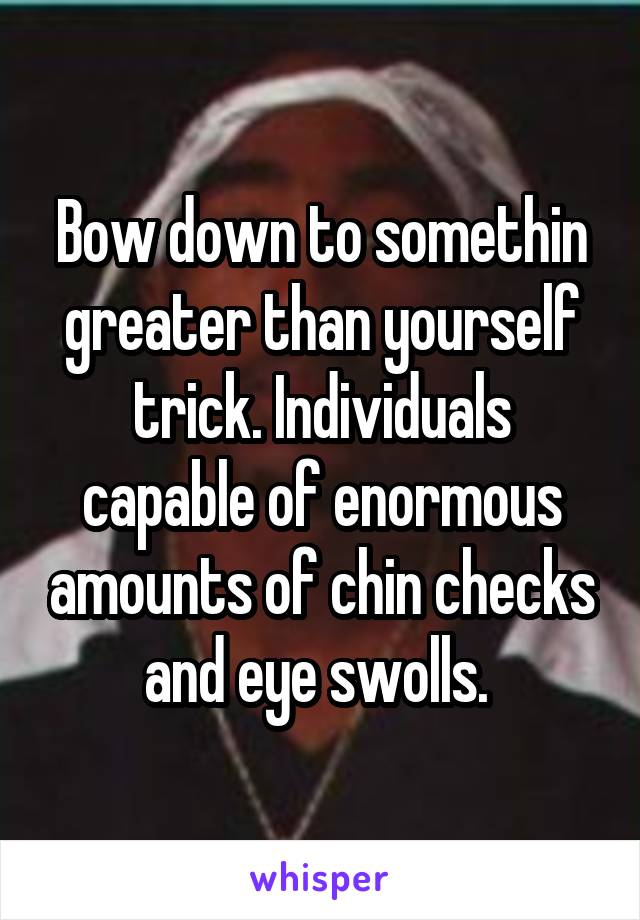 Bow down to somethin greater than yourself trick. Individuals capable of enormous amounts of chin checks and eye swolls. 