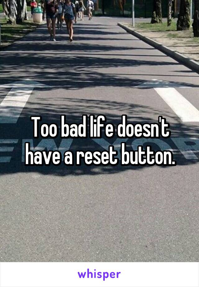 Too bad life doesn't have a reset button.