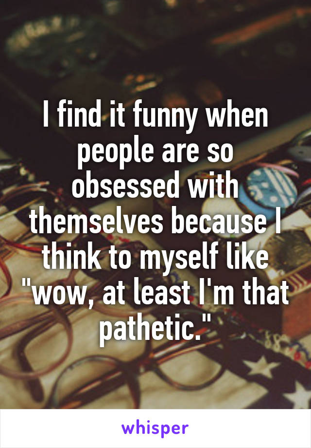 I find it funny when people are so obsessed with themselves because I think to myself like "wow, at least I'm that pathetic."