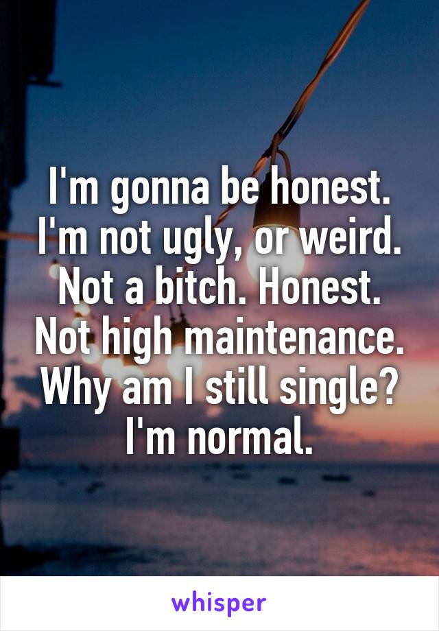 I'm gonna be honest. I'm not ugly, or weird. Not a bitch. Honest. Not high maintenance. Why am I still single? I'm normal.