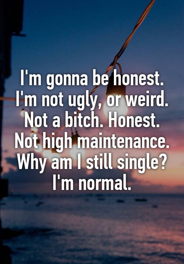 I'm gonna be honest. I'm not ugly, or weird. Not a bitch. Honest. Not high maintenance. Why am I still single? I'm normal.