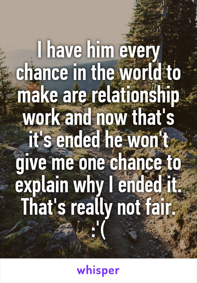 I have him every chance in the world to make are relationship work and now that's it's ended he won't give me one chance to explain why I ended it. That's really not fair. :'(