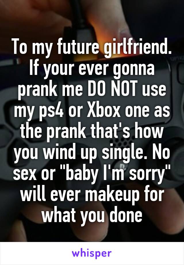 To my future girlfriend. If your ever gonna prank me DO NOT use my ps4 or Xbox one as the prank that's how you wind up single. No sex or "baby I'm sorry" will ever makeup for what you done