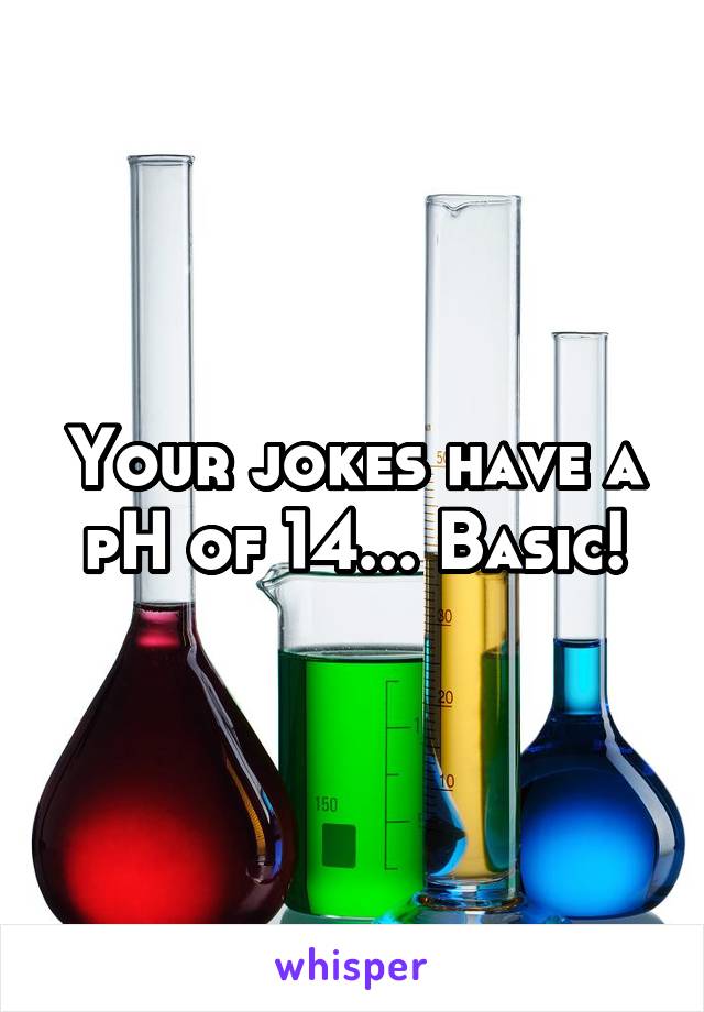 Your jokes have a pH of 14... Basic!