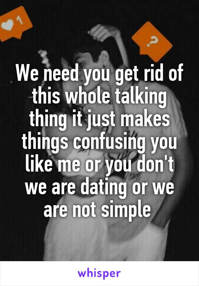 We need you get rid of this whole talking thing it just makes things confusing you like me or you don't we are dating or we are not simple 