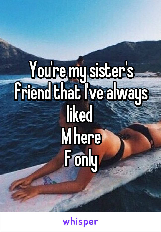 You're my sister's friend that I've always liked 
M here
F only