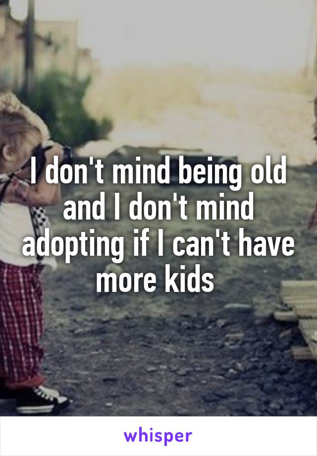 I don't mind being old and I don't mind adopting if I can't have more kids 