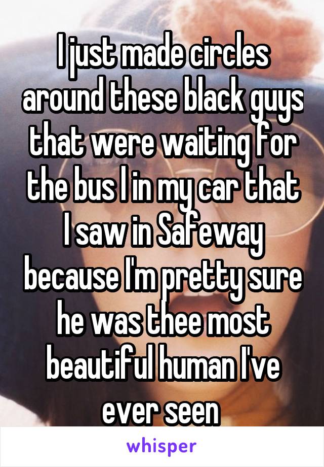 I just made circles around these black guys that were waiting for the bus l in my car that I saw in Safeway because I'm pretty sure he was thee most beautiful human I've ever seen 