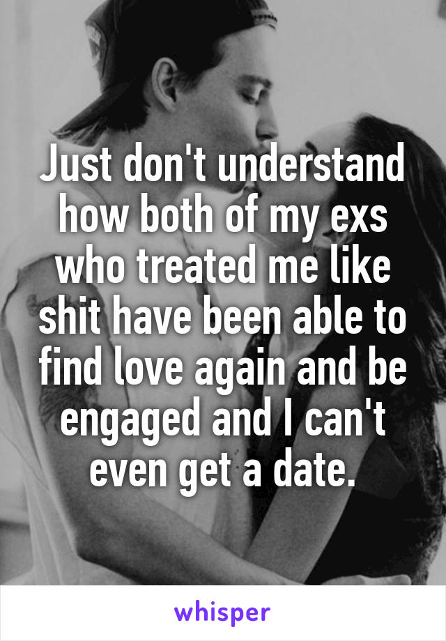 Just don't understand how both of my exs who treated me like shit have been able to find love again and be engaged and I can't even get a date.