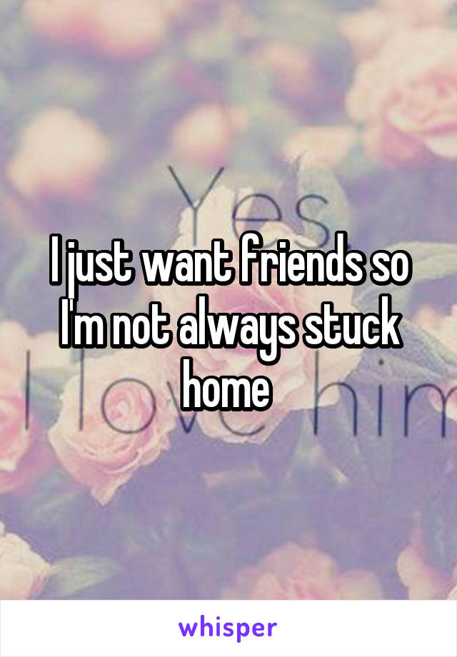 I just want friends so I'm not always stuck home 