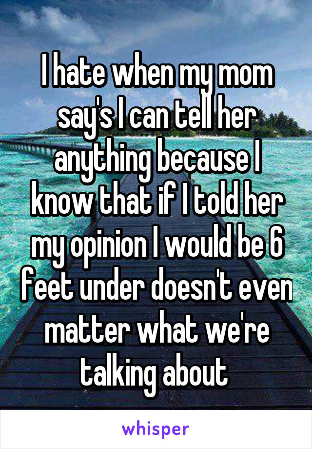 I hate when my mom say's I can tell her anything because I know that if I told her my opinion I would be 6 feet under doesn't even matter what we're talking about 