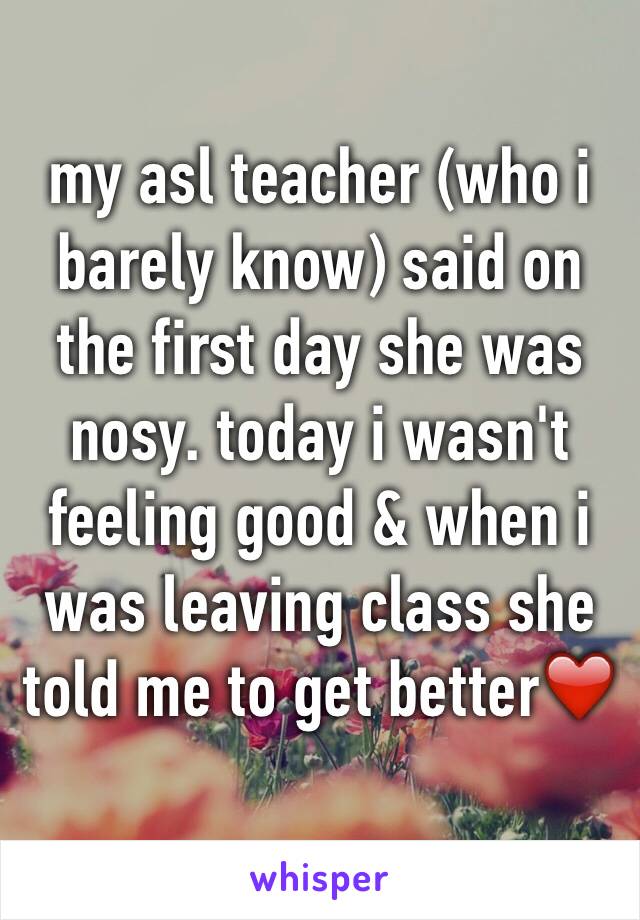 my asl teacher (who i barely know) said on the first day she was nosy. today i wasn't feeling good & when i was leaving class she told me to get better❤️ 