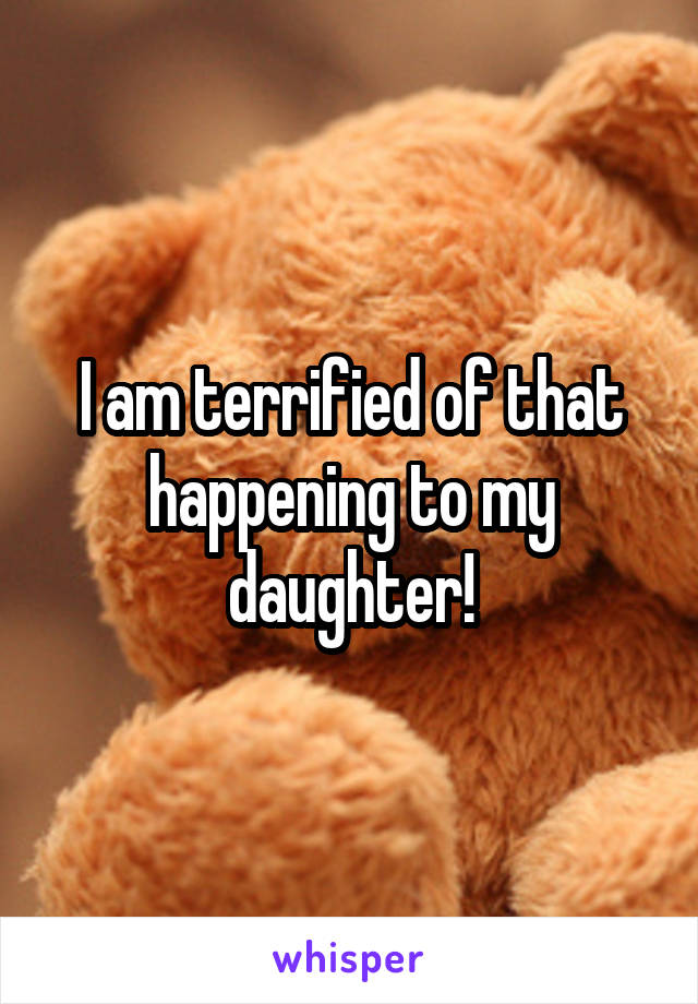 I am terrified of that happening to my daughter!