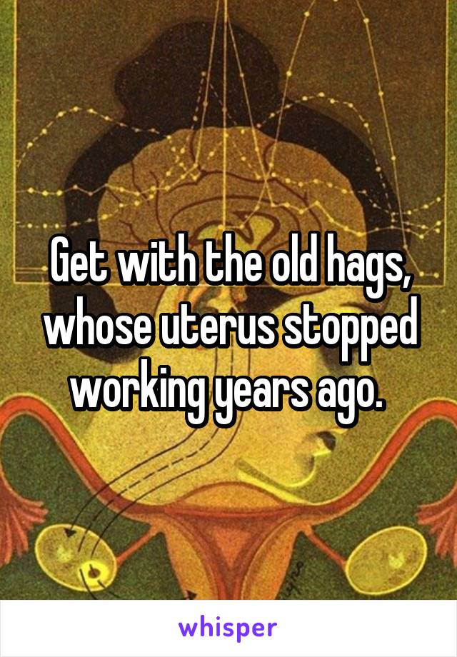 Get with the old hags, whose uterus stopped working years ago. 