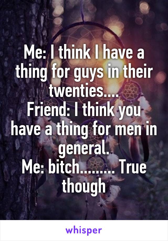 Me: I think I have a thing for guys in their twenties....
Friend: I think you have a thing for men in general.
Me: bitch......... True though