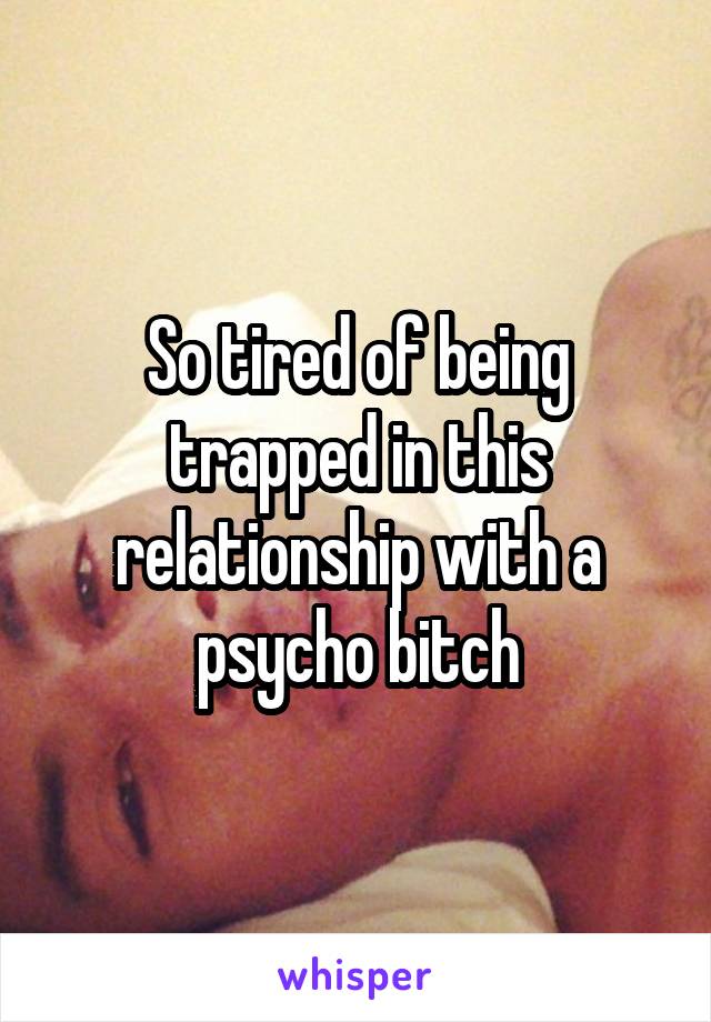 So tired of being trapped in this relationship with a psycho bitch