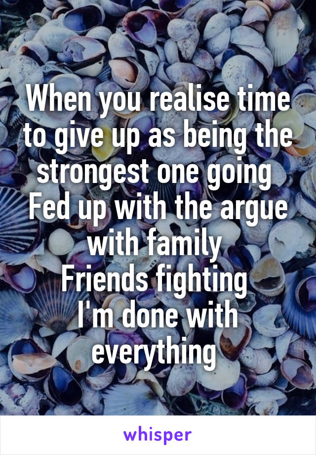 When you realise time to give up as being the strongest one going 
Fed up with the argue with family 
Friends fighting 
I'm done with everything 
