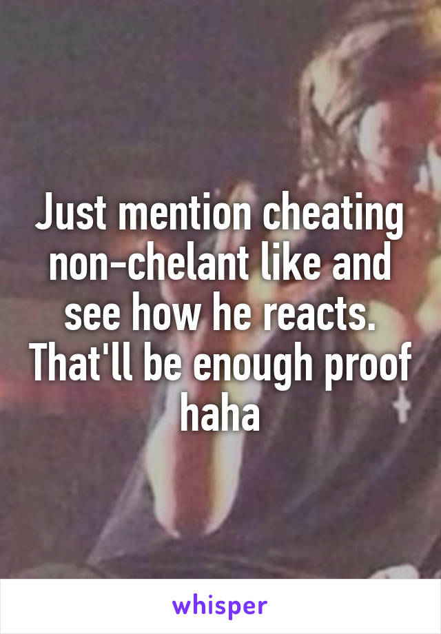 Just mention cheating non-chelant like and see how he reacts. That'll be enough proof haha