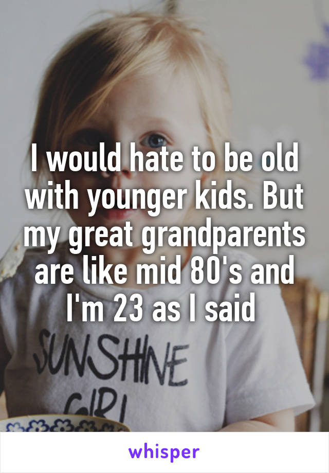 I would hate to be old with younger kids. But my great grandparents are like mid 80's and I'm 23 as I said 