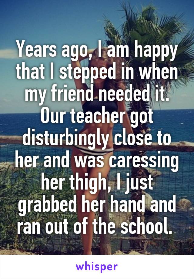 Years ago, I am happy that I stepped in when my friend needed it. Our teacher got disturbingly close to her and was caressing her thigh, I just grabbed her hand and ran out of the school. 