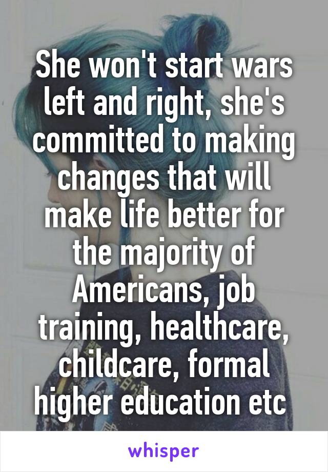 She won't start wars left and right, she's committed to making changes that will make life better for the majority of Americans, job training, healthcare, childcare, formal higher education etc 