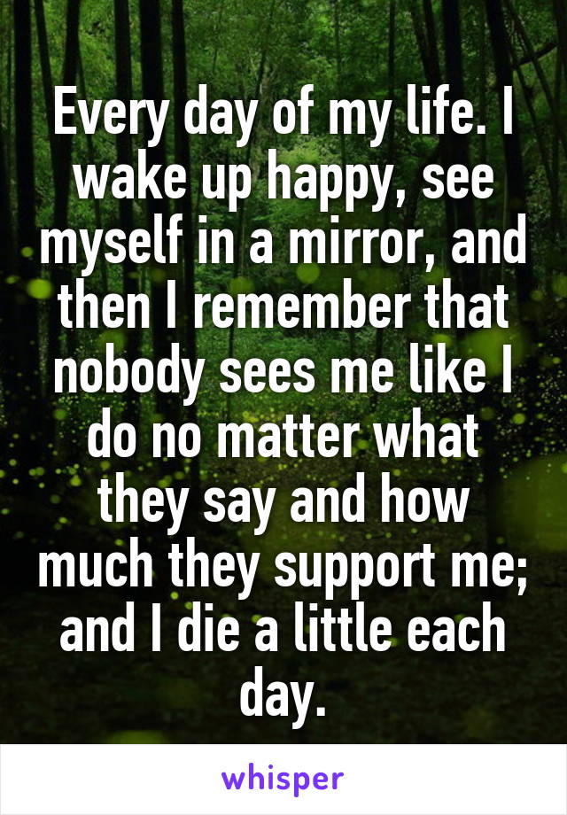 Every day of my life. I wake up happy, see myself in a mirror, and then I remember that nobody sees me like I do no matter what they say and how much they support me; and I die a little each day.