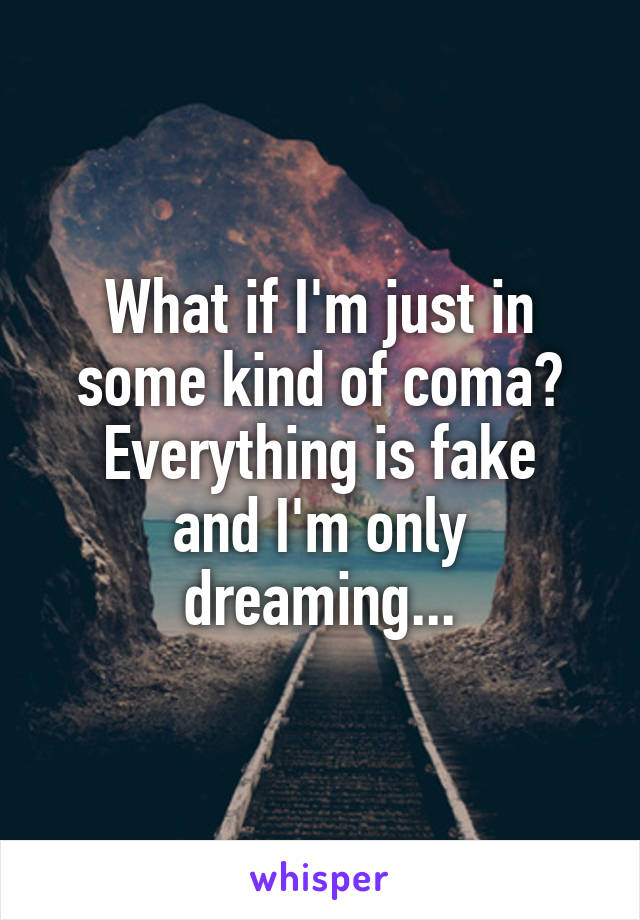 What if I'm just in some kind of coma?
Everything is fake and I'm only dreaming...