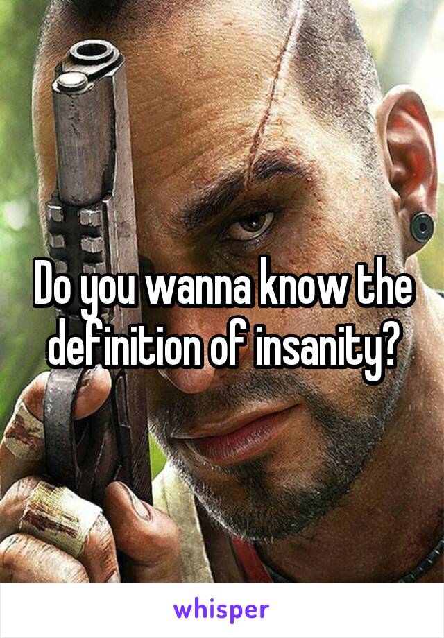 Do you wanna know the definition of insanity?