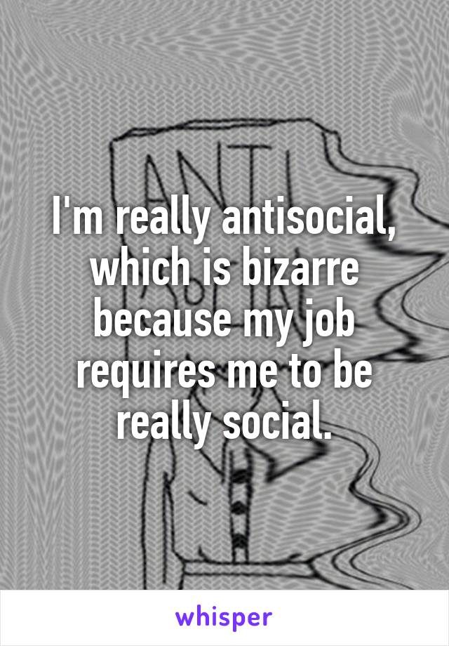 I'm really antisocial, which is bizarre because my job requires me to be really social.