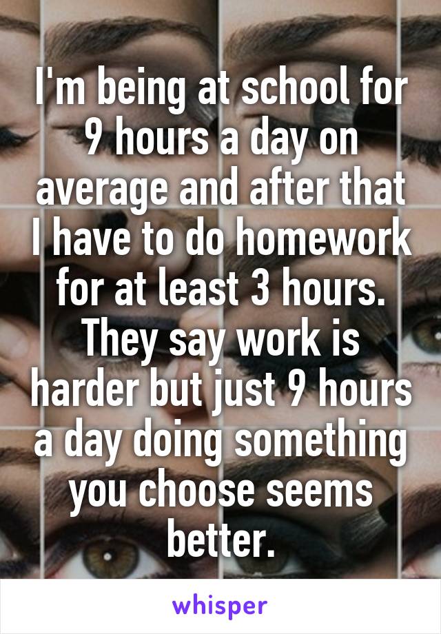 I'm being at school for 9 hours a day on average and after that I have to do homework for at least 3 hours. They say work is harder but just 9 hours a day doing something you choose seems better.