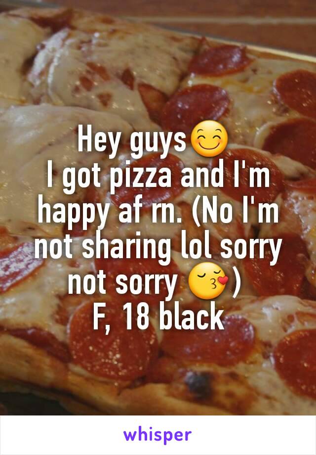 Hey guys😊 
I got pizza and I'm happy af rn. (No I'm not sharing lol sorry not sorry 😚) 
F, 18 black