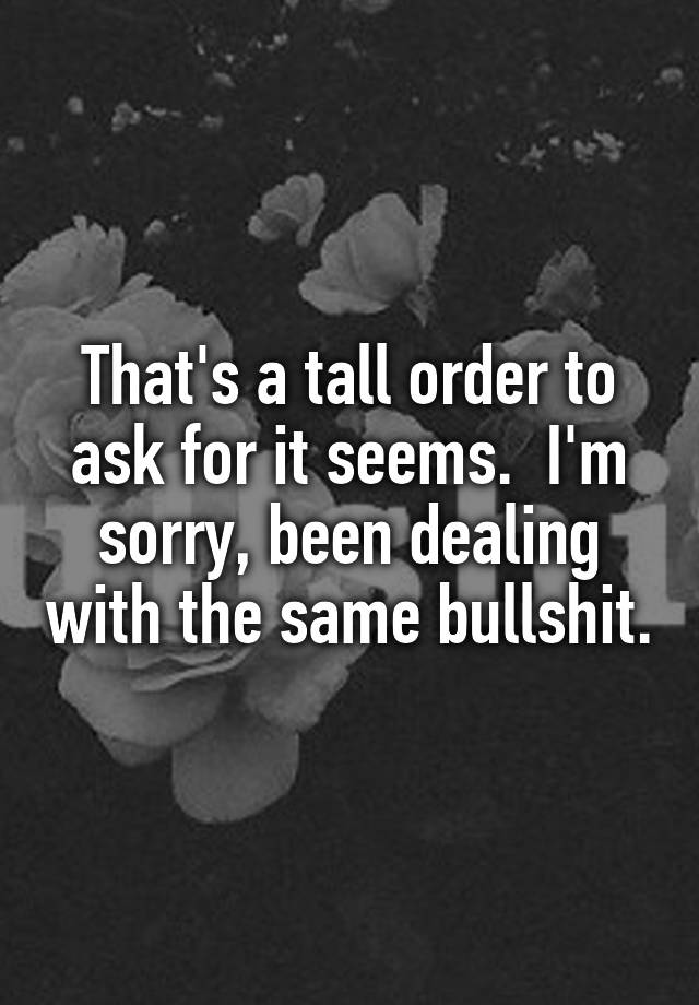 that-s-a-tall-order-to-ask-for-it-seems-i-m-sorry-been-dealing-with