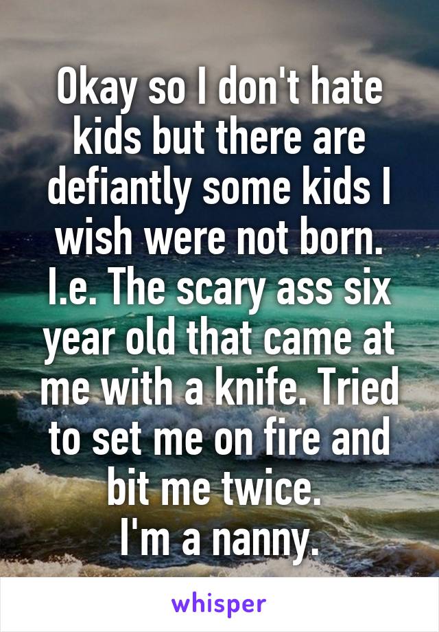 Okay so I don't hate kids but there are defiantly some kids I wish were not born. I.e. The scary ass six year old that came at me with a knife. Tried to set me on fire and bit me twice. 
I'm a nanny.