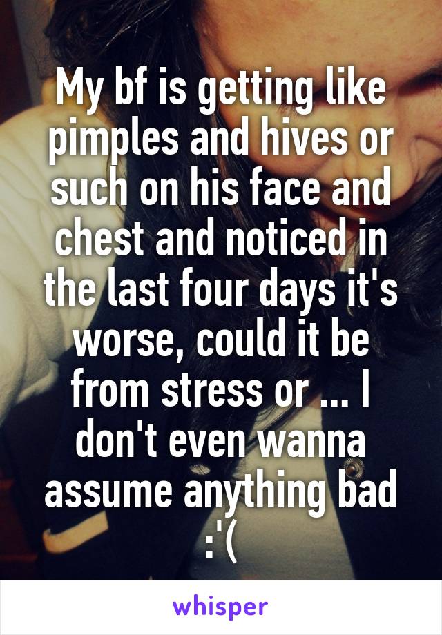 My bf is getting like pimples and hives or such on his face and chest and noticed in the last four days it's worse, could it be from stress or ... I don't even wanna assume anything bad :'(