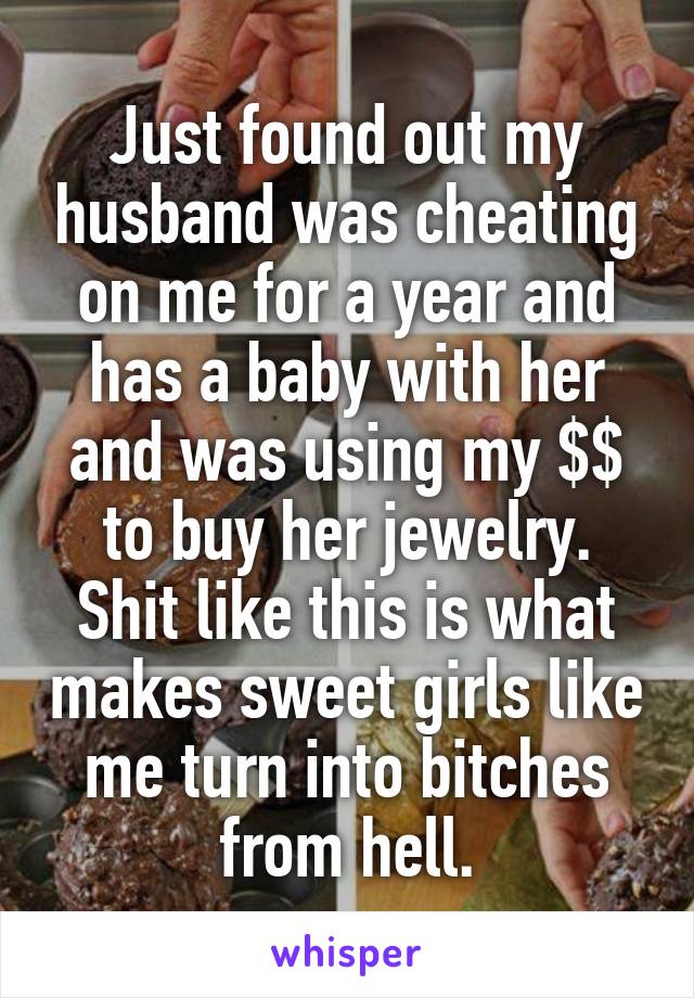 Just found out my husband was cheating on me for a year and has a baby with her and was using my $$ to buy her jewelry. Shit like this is what makes sweet girls like me turn into bitches from hell.