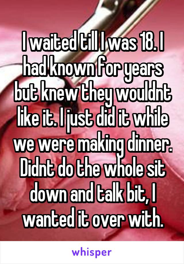 I waited till I was 18. I had known for years but knew they wouldnt like it. I just did it while we were making dinner. Didnt do the whole sit down and talk bit, I wanted it over with.