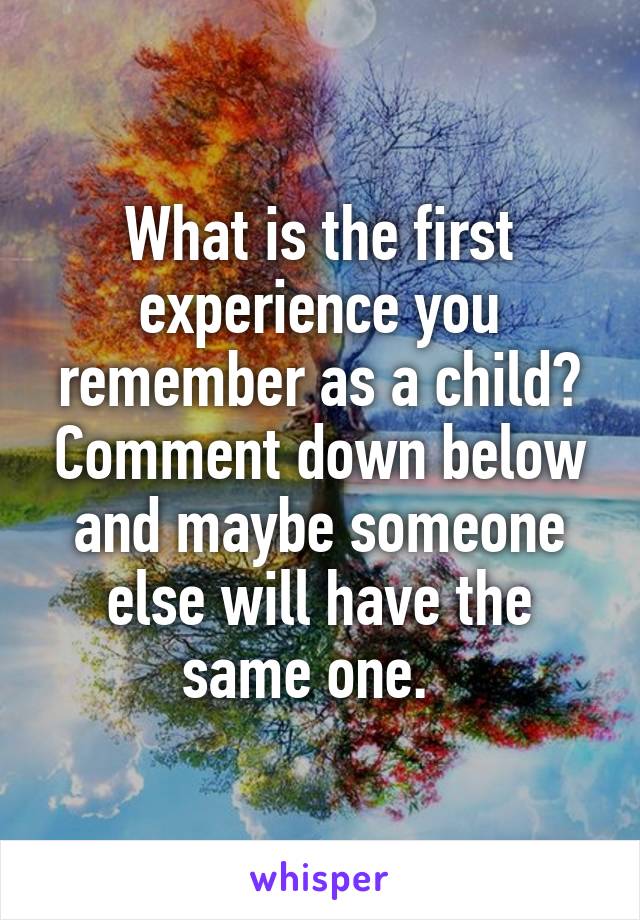 What is the first experience you remember as a child? Comment down below and maybe someone else will have the same one.  