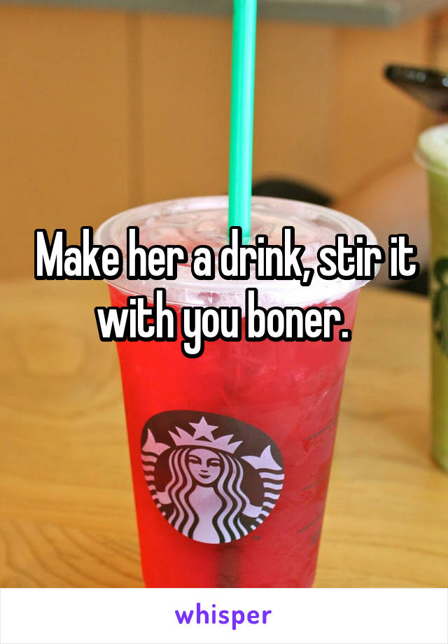 Make her a drink, stir it with you boner. 
