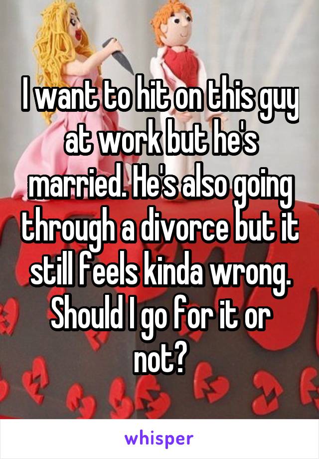 I want to hit on this guy at work but he's married. He's also going through a divorce but it still feels kinda wrong. Should I go for it or not?