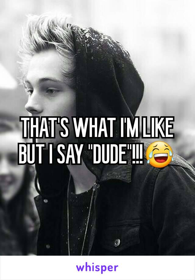 THAT'S WHAT I'M LIKE BUT I SAY "DUDE"!!!😂