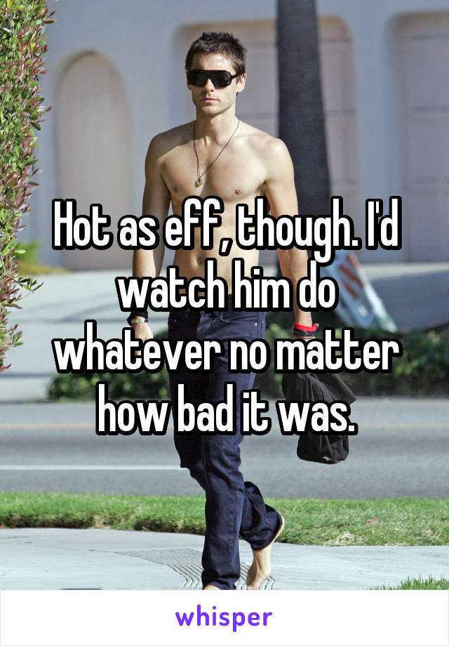 Hot as eff, though. I'd watch him do whatever no matter how bad it was.